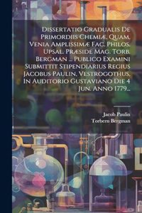 Dissertatio Gradualis De Primordiis Chemiæ, Quam, Venia Amplissimæ Fac. Philos. Upsal. Præside Mag. Torb. Bergman ... Publico Examini Submittit Stipendiarius Regius Jacobus Paulin, Vestrogothus, In Auditorio Gustaviano Die 4 Jun. Anno 1779...