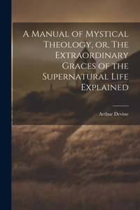 Manual of Mystical Theology, or, The Extraordinary Graces of the Supernatural Life Explained