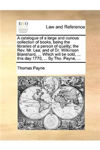 A Catalogue of a Large and Curious Collection of Books, Being the Libraries of a Person of Quality; The REV. Mr. Lea; And of Dr. Wilkinson Blanshard, ... Which Will Be Sold, ... This Day 1770, ... by Tho. Payne, ...