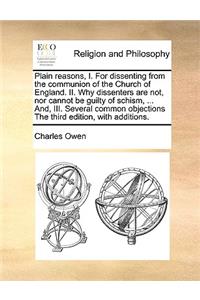 Plain reasons, I. For dissenting from the communion of the Church of England. II. Why dissenters are not, nor cannot be guilty of schism, ... And, III. Several common objections The third edition, with additions.