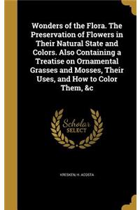 Wonders of the Flora. The Preservation of Flowers in Their Natural State and Colors. Also Containing a Treatise on Ornamental Grasses and Mosses, Their Uses, and How to Color Them, &c