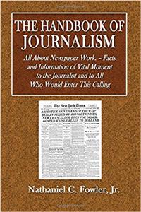 The Handbook of Journalism: All About Newspaper Work. Facts and Information of Vital Moment to the Journalist and to All Who Would Enter This Calling