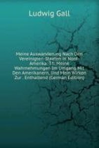 Meine Auswanderung Nach Den Vereinigten-Staaten in Nord-Amerika: Th. Meine Wahrnehmungen Im Umgang Mit Den Amerikanern, Und Mein Wirken Zur . Enthaltend (German Edition)