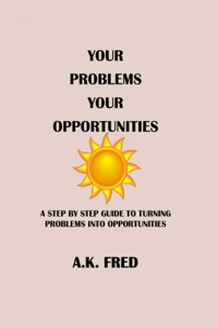 Your Problems Your Opportunities: A Step by Step Guide to Turning Problems Into Opportunities