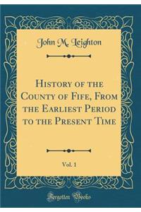 History of the County of Fife, from the Earliest Period to the Present Time, Vol. 1 (Classic Reprint)