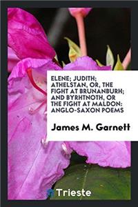 Elene; Judith; Athelstan, or, the Fight at Brunanburh; And Byrhtnoth, or the Fight at Maldon: Anglo-Saxon Poems
