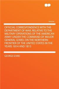 Official Correspondence with the Department of War, Relative to the Military Operations of the American Army Under the Command of Major General Izard, on the Northern Frontier of the United States in the Years 1814 and 1815