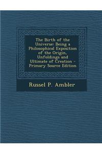 The Birth of the Universe: Being a Philosophical Exposition of the Origin, Unfoldings and Ultimate of Creation