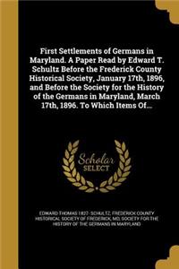 First Settlements of Germans in Maryland. A Paper Read by Edward T. Schultz Before the Frederick County Historical Society, January 17th, 1896, and Before the Society for the History of the Germans in Maryland, March 17th, 1896. To Which Items Of..