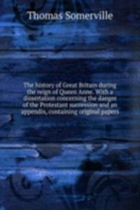 history of Great Britain during the reign of Queen Anne. With a dissertation concerning the danger of the Protestant succession and an appendix, containing original papers