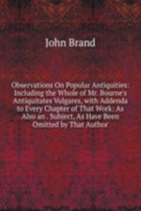 Observations On Popular Antiquities: Including the Whole of Mr. Bourne's Antiquitates Vulgares, with Addenda to Every Chapter of That Work: As Also an . Subject, As Have Been Omitted by That Author