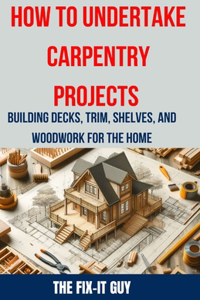 How to Undertake Carpentry Projects - Building Decks, Trim, Shelves, and Woodwork for the Home