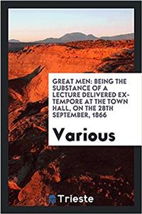 Great Men: Being the Substance of a Lecture Delivered Ex-tempore at the Town Hall, on the 28th September, 1866