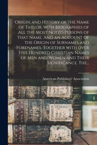 Origin and History of the Name of Taylor, With Biographies of All the Most Noted Persons of That Name. And an Account of the Origin of Surnames and Forenames. Together With Over Five Hundred Christian Names of Men and Women and Their Significance.