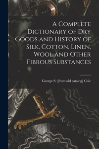 A Complete Dictionary of dry Goods and History of Silk, Cotton, Linen, Wool and Other Fibrous Substances