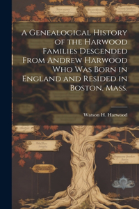 Genealogical History of the Harwood Families Descended From Andrew Harwood who was Born in England and Resided in Boston, Mass.