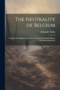 Neutrality of Belgium: A Study of the Belgian Case Under Its Aspects in Political History and International Law