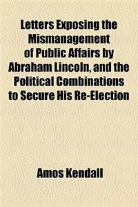 Letters Exposing the Mismanagement of Public Affairs by Abraham Lincoln, and the Political Combinations to Secure His Re-Election