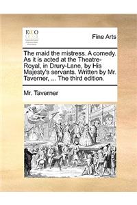 The Maid the Mistress. a Comedy. as It Is Acted at the Theatre-Royal, in Drury-Lane, by His Majesty's Servants. Written by Mr. Taverner, ... the Third Edition.