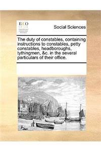 The duty of constables, containing instructions to constables, petty constables, headboroughs, tythingmen, &c. in the several particulars of their office.