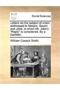 Letters on the Subject of Union, Addressed to Messrs. Saurin and Jebb, in Which Mr. Jebb's "Reply" Is Considered. by a Barrister.