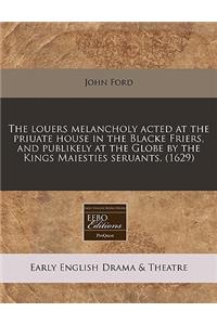 The Louers Melancholy Acted at the Priuate House in the Blacke Friers, and Publikely at the Globe by the Kings Maiesties Seruants. (1629)