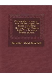 Contemplative Prayer: Ven. Father Augustine Baker's Teaching Thereon from Sancta Sophia - Primary Source Edition