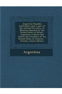 Argentine Republic Arbitration Upon a Part of the National Territory of Misiones Disputed by the United States of Brazil: Argentine Evidence Laid Befo