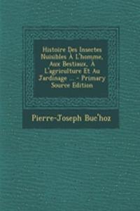 Histoire Des Insectes Nuisibles A L'Homme, Aux Bestiaux, A L'Agriculture Et Au Jardinage ... - Primary Source Edition