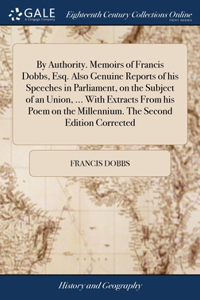By Authority. Memoirs of Francis Dobbs, Esq. Also Genuine Reports of his Speeches in Parliament, on the Subject of an Union, ... With Extracts From his Poem on the Millennium. The Second Edition Corrected
