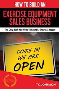 How to Build an Exercise Equipment Sales Business (Special Edition): The Only Book You Need to Launch, Grow & Succeed