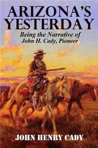 Arizona's Yesterday, Being the Narrative of John H. Cady, Pioneer