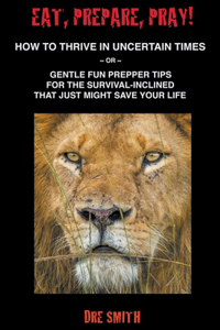 Eat, Prepare, Pray! How To Thrive In Uncertain Times Or Gentle Fun Prepper Tips For The Survival-Inclined That Just Might Save Your Life