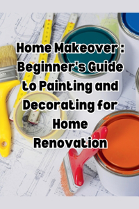 Home Makeover: Beginner's Guide to Painting and Decorating for Home Renovation