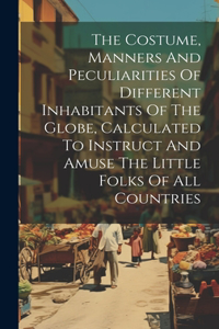 Costume, Manners And Peculiarities Of Different Inhabitants Of The Globe, Calculated To Instruct And Amuse The Little Folks Of All Countries