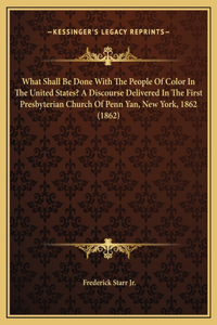 What Shall Be Done With The People Of Color In The United States? A Discourse Delivered In The First Presbyterian Church Of Penn Yan, New York, 1862 (1862)