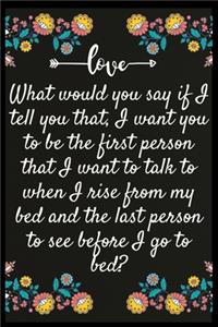 What would you say if I tell you that, I want you to be the first person that I want to talk to when I rise from my bed and the last person to see before I go to bed