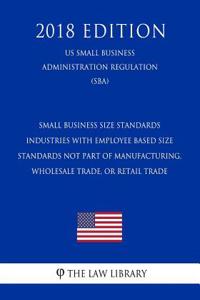Small Business Size Standards - Industries with Employee Based Size Standards Not Part of Manufacturing, Wholesale Trade, or Retail Trade (Us Small Business Administration Regulation) (Sba) (2018 Edition)
