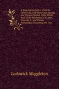 True Interpretation of All the Chief Texts, and Mysterious Sayings and Visions Opened, of the Whole Book of the Revelation of St. John, Whereby Is . and Visions Interpreted, Concerning the True