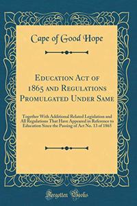 Education Act of 1865 and Regulations Promulgated Under Same: Together with Additional Related Legislation and All Regulations That Have Appeared in Reference to Education Since the Passing of ACT No. 13 of 1865 (Classic Reprint)