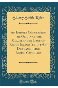 An Inquiry Concerning the Origin of the Clause in the Laws of Rhode Island (1719-1783) Disfranchising Roman Catholics (Classic Reprint)