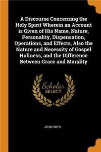 A Discourse Concerning the Holy Spirit Wherein an Account Is Given of His Name, Nature, Personality, Dispensation, Operations, and Effects, Also the Nature and Necessity of Gospel Holiness, and the Difference Between Grace and Morality