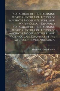 Catalogue of the Remaining Works and the Collection of Ancient & Modern Pictures and Water-colour Drawings Catalogue of the Remaining Works and the Collection of Ancient & Modern Pictures and Water-colour Drawings of the Late Right Honorable Lord..