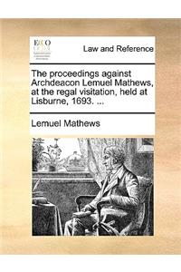 The Proceedings Against Archdeacon Lemuel Mathews, at the Regal Visitation, Held at Lisburne, 1693. ...
