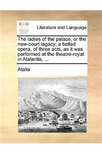 The Ladies of the Palace, or the New-Court Legacy; A Ballad Opera, of Three Acts, as It Was Performed at the Theatre-Royal in Atalantis, ...