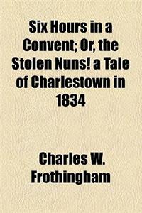 Six Hours in a Convent; Or, the Stolen Nuns! a Tale of Charlestown in 1834