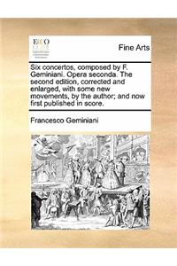 Six Concertos, Composed by F. Geminiani. Opera Seconda. the Second Edition, Corrected and Enlarged, with Some New Movements, by the Author; And Now First Published in Score.