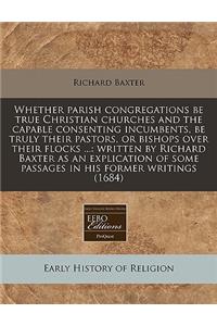 Whether Parish Congregations Be True Christian Churches and the Capable Consenting Incumbents, Be Truly Their Pastors, or Bishops Over Their Flocks ...: Written by Richard Baxter as an Explication of Some Passages in His Former Writings (1684)