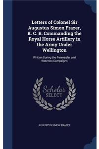 Letters of Colonel Sir Augustus Simon Frazer, K. C. B. Commanding the Royal Horse Artillery in the Army Under Wellington