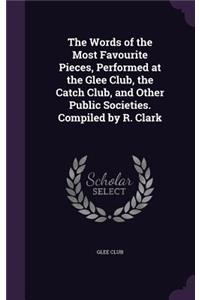 The Words of the Most Favourite Pieces, Performed at the Glee Club, the Catch Club, and Other Public Societies. Compiled by R. Clark